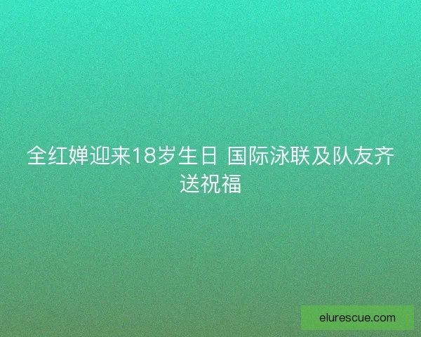 全红婵迎来18岁生日 国际泳联及队友齐送祝福 全红婵迎来18岁生日 国际泳联及队友齐送祝福
