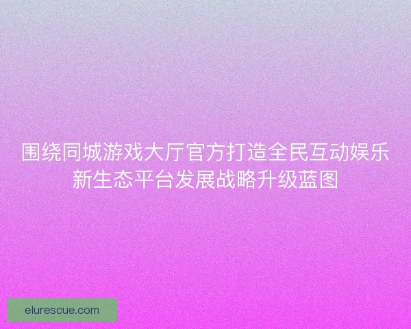 围绕同城游戏大厅官方打造全民互动娱乐新生态平台发展战略升级蓝图
