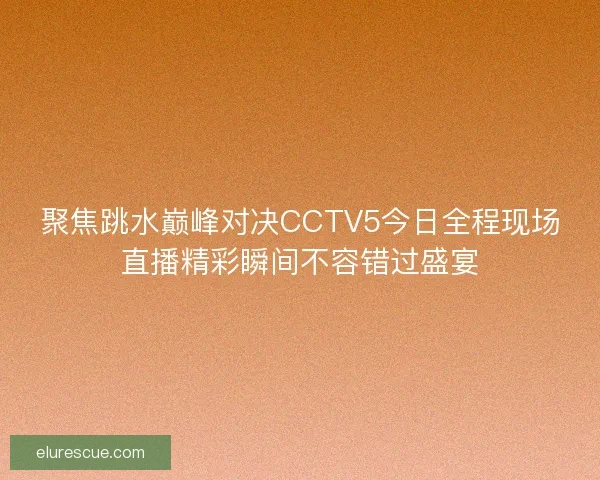 聚焦跳水巅峰对决CCTV5今日全程现场直播精彩瞬间不容错过盛宴 聚焦跳水巅峰对决CCTV5今日全程现场直播精彩瞬间不容错过盛宴