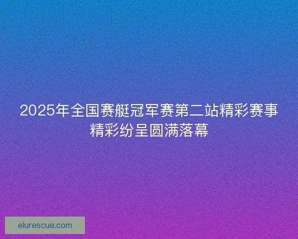 2025年全国赛艇冠军赛第二站精彩赛事精彩纷呈圆满落幕 2025年全国赛艇冠军赛第二站精彩赛事精彩纷呈圆满落幕