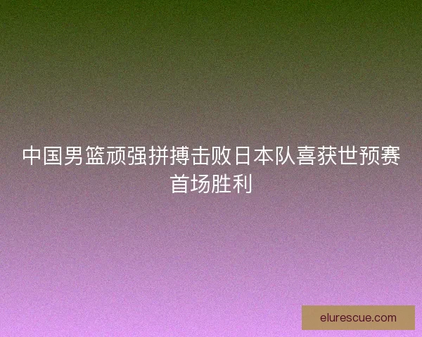 中国男篮顽强拼搏击败日本队喜获世预赛首场胜利