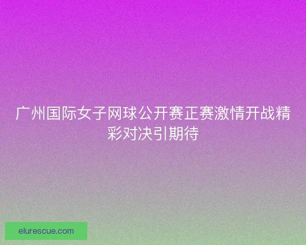 广州国际女子网球公开赛正赛激情开战精彩对决引期待