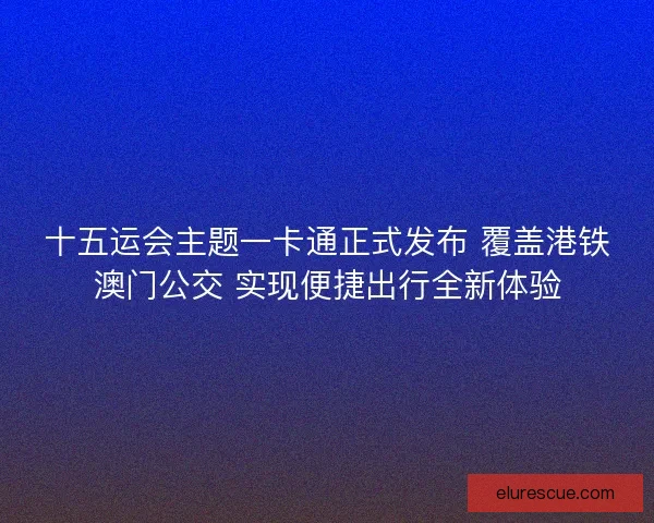 十五运会主题一卡通正式发布 覆盖港铁澳门公交 实现便捷出行全新体验 十五运会主题一卡通正式发布 覆盖港铁澳门公交 实现便捷出行全新体验