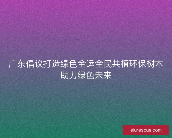 广东倡议打造绿色全运全民共植环保树木助力绿色未来 广东倡议打造绿色全运全民共植环保树木助力绿色未来