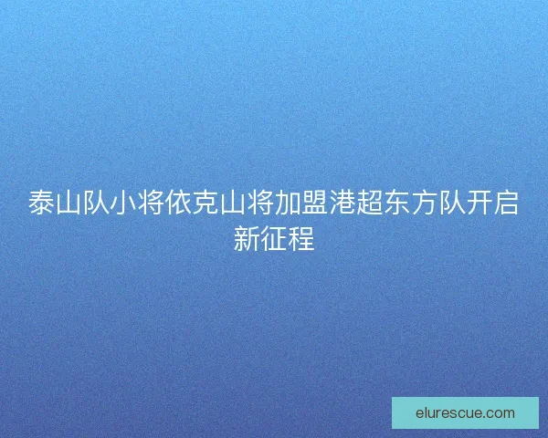 泰山队小将依克山将加盟港超东方队开启新征程 泰山队小将依克山将加盟港超东方队开启新征程