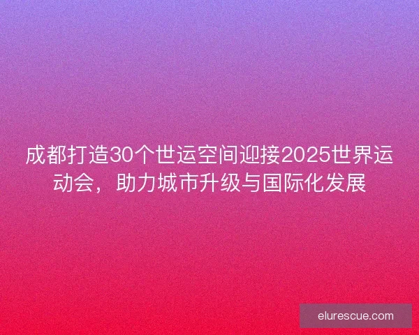 成都打造30个世运空间迎接2025世界运动会,助力城市升级与国际化发展 成都打造30个世运空间迎接2025世界运动会,助力城市升级与国际化发展