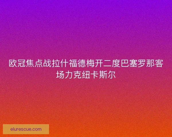 欧冠焦点战拉什福德梅开二度巴塞罗那客场力克纽卡斯尔 欧冠焦点战拉什福德梅开二度巴塞罗那客场力克纽卡斯尔