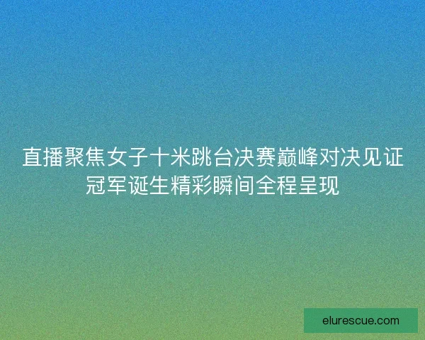 直播聚焦女子十米跳台决赛巅峰对决见证冠军诞生精彩瞬间全程呈现