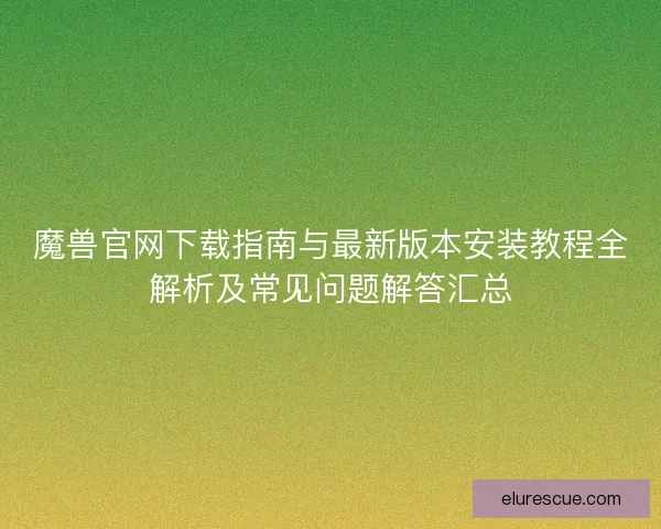 魔兽官网下载指南与最新版本安装教程全解析及常见问题解答汇总