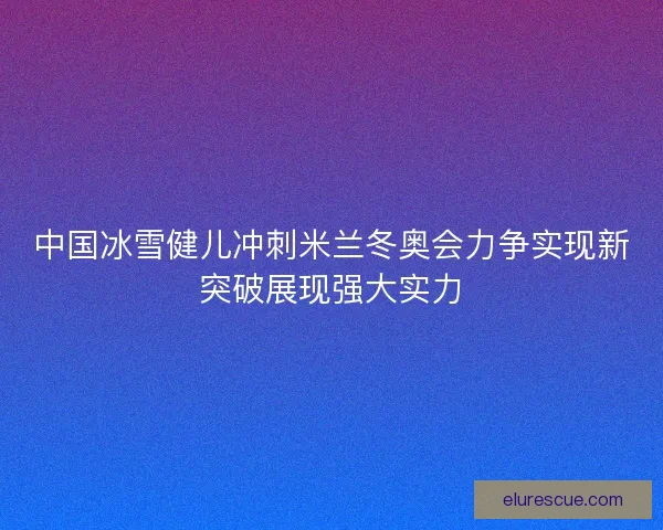中国冰雪健儿冲刺米兰冬奥会力争实现新突破展现强大实力