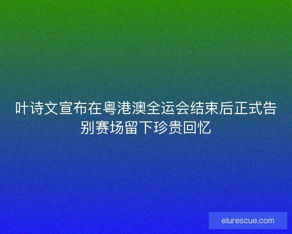 叶诗文宣布在粤港澳全运会结束后正式告别赛场留下珍贵回忆