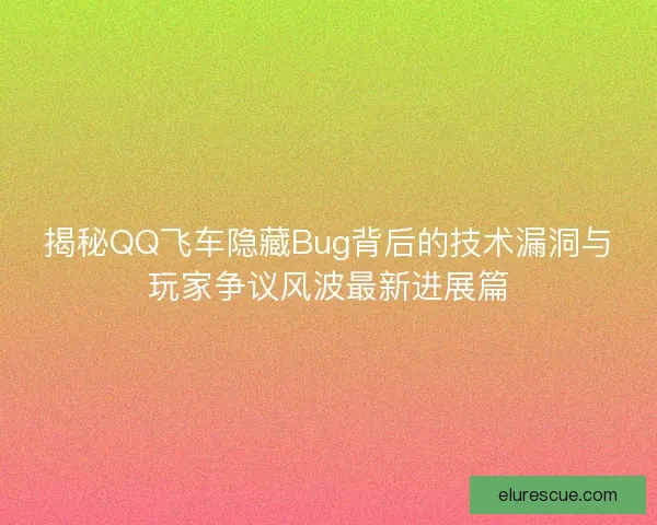揭秘QQ飞车隐藏Bug背后的技术漏洞与玩家争议风波最新进展篇