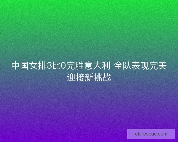 中国女排3比0完胜意大利 全队表现完美迎接新挑战