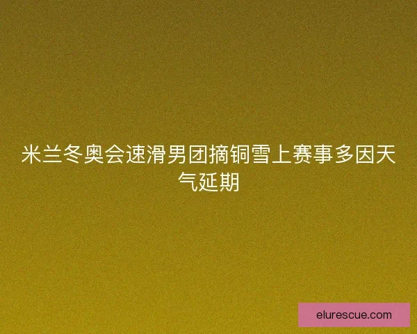 米兰冬奥会速滑男团摘铜雪上赛事多因天气延期 米兰冬奥会速滑男团摘铜雪上赛事多因天气延期