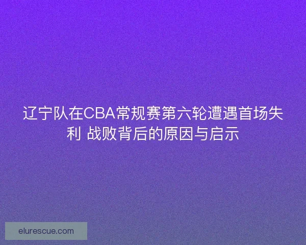 辽宁队在CBA常规赛第六轮遭遇首场失利 战败背后的原因与启示