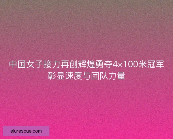 中国女子接力再创辉煌勇夺4×100米冠军彰显速度与团队力量 中国女子接力再创辉煌勇夺4×100米冠军彰显速度与团队力量