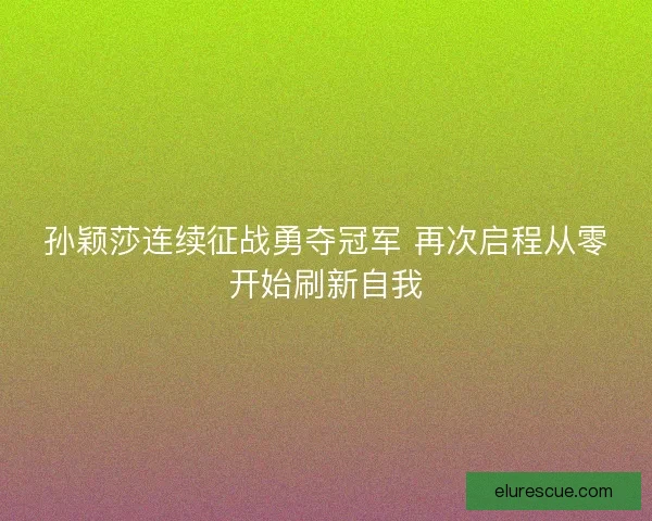 孙颖莎连续征战勇夺冠军 再次启程从零开始刷新自我