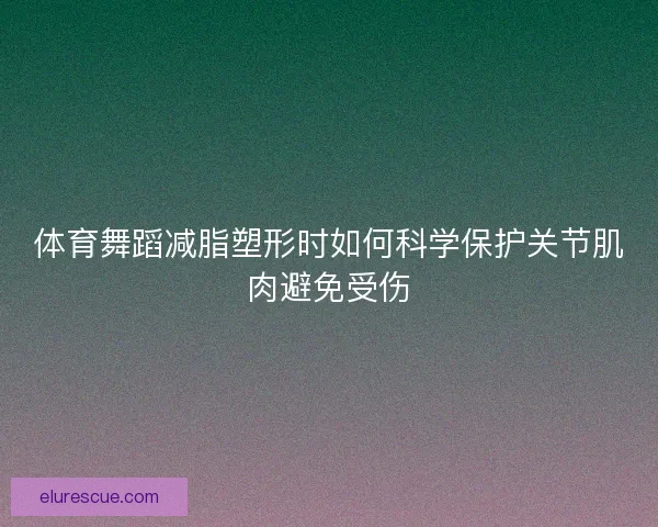 体育舞蹈减脂塑形时如何科学保护关节肌肉避免受伤